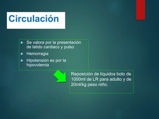 Circulación
 Se valora por la presentación
de latido cardiaco y pulso
 Hemorragia
 Hipotensión es por la
hipovolemia
Reposición de líquidos bolo de
1000ml de LR para adulto y de
20ml/kg peso niño.
 