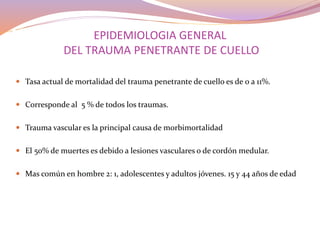 EPIDEMIOLOGIA GENERAL
DEL TRAUMA PENETRANTE DE CUELLO
 Tasa actual de mortalidad del trauma penetrante de cuello es de 0 a 11%.
 Corresponde al 5 % de todos los traumas.
 Trauma vascular es la principal causa de morbimortalidad
 El 50% de muertes es debido a lesiones vasculares o de cordón medular.
 Mas común en hombre 2: 1, adolescentes y adultos jóvenes. 15 y 44 años de edad
 