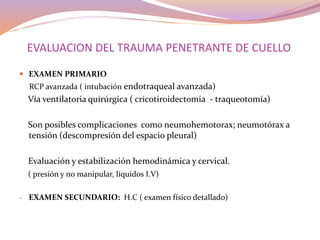 EVALUACION DEL TRAUMA PENETRANTE DE CUELLO
 EXAMEN PRIMARIO
RCP avanzada ( intubación endotraqueal avanzada)
Vía ventilatoria quirúrgica ( cricotiroidectomia - traqueotomía)
Son posibles complicaciones como neumohemotorax; neumotórax a
tensión (descompresión del espacio pleural)
Evaluación y estabilización hemodinámica y cervical.
( presión y no manipular, líquidos I.V)
- EXAMEN SECUNDARIO: H.C ( examen físico detallado)
 