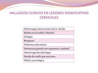 HALLAZGOS CLINICOS EN LESIONES SIGNIFICATIVAS
CERVICALES
Hemorragia externa activa de la herida
Ruidos en el cuello ( frémito)
Disfagia
Ronquera
Enfisema subcutáneo
Hematoma grande con expansión o pulsátil
Hemorragia bucofaríngea
Herida de cuello que succiona
Déficit neurológico
 