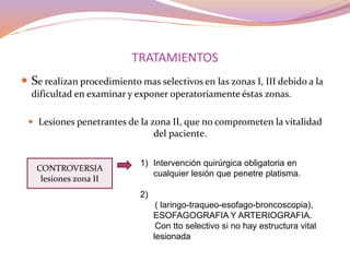 TRATAMIENTOS
 Se realizan procedimiento mas selectivos en las zonas I, III debido a la
dificultad en examinar y exponer operatoriamente éstas zonas.
 Lesiones penetrantes de la zona II, que no comprometen la vitalidad
del paciente.
CONTROVERSIA
lesiones zona II
1) Intervención quirúrgica obligatoria en
cualquier lesión que penetre platisma.
2)
( laringo-traqueo-esofago-broncoscopia),
ESOFAGOGRAFIA Y ARTERIOGRAFIA.
Con tto selectivo si no hay estructura vital
lesionada
 