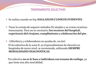 TRATAMIENTO SELECTIVO
 Se realiza cuando no hay HALLAZGOS CLINICOS EVIDENTES
 Tiene la ventaja de requerir métodos Dx simples y se evitan cicatrices
innecesarias. Para eso es necesario: los recursos del hospital,
experiencia del cirujano, cumplimiento y colaboración del pte.
 (Alterberry y colaboradores no ayudas dx, no tto)
El tto selectivo de la zona II, es el procedimiento de elección en
hospitales de tercer nivel, se recomienda, utilizando SIEMPRE
MODALIDADES DIAGNOSTICAS.
Tto selectiva no se le hace a individuos con trauma de esófago, ya
que tiene una alta mortalidad.
 