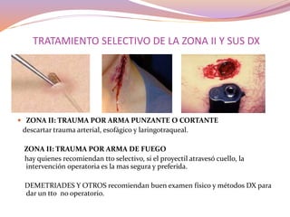 TRATAMIENTO SELECTIVO DE LA ZONA II Y SUS DX
 ZONA II: TRAUMA POR ARMA PUNZANTE O CORTANTE
descartar trauma arterial, esofágico y laringotraqueal.
ZONA II: TRAUMA POR ARMA DE FUEGO
hay quienes recomiendan tto selectivo, si el proyectil atravesó cuello, la
intervención operatoria es la mas segura y preferida.
DEMETRIADES Y OTROS recomiendan buen examen físico y métodos DX para
dar un tto no operatorio.
 