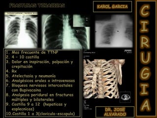 DR. JOSE
ALVARADO
KAROL GARCIA
C
I
R
U
G
I
A
1. Mas frecuente de TTNP
2. 4 – 10 costilla
3. Dolor en inspiración, palpación y
crepitación
4. Rx
5. Atelectasia y neumonía
6. Analgésicos orales o intravenosos
7. Bloqueos nerviosos intercostales
con Bupivacaina
8. Analgesia peridural en fracturas
múltiples y bilaterales
9. Costilla 9 a 12 (hepaticas y
esplecnicas)
10.Costilla 1 a 3(clavicula-escapula)
FRACTURAS TORACICAS
 
