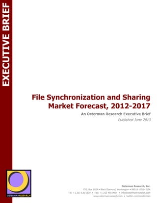 EXECUTIVE BRIEF
File Synchronization and Sharing
Market Forecast, 2012-2017

ON

An Osterman Research Executive Brief

Published June 2013

SPON

sponsored by

sponsored by
Osterman Research, Inc.
P.O. Box 1058 • Black Diamond, Washington • 98010-1058 • USA
Tel: +1 253 630 5839 • Fax: +1 253 458 0934 • info@ostermanresearch.com
www.ostermanresearch.com • twitter.com/mosterman

 