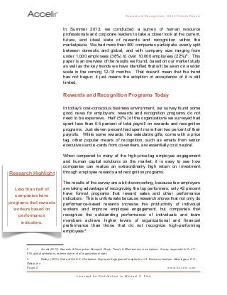 In Summer 2013, we conducted a survey of human resource
professionals and corporate leaders to take a closer look at the current,
future, and ideal state of rewards and recognition within the
marketplace. We had more than 400 companies participate, evenly split
between domestic and global, and with company size ranging from
under 1,000 employees (38%) to over 10,000 employees (22%)2. This
paper is an overview of the results we found, based on our market study
as well as the key trends we have identified that will be seen on a wider
scale in the coming 12-18 months. That doesn’t mean that the trend
has not begun; it just means the adoption or acceptance of it is still
limited.
Rewards and Recognition Programs Today
In today’s cost-conscious business environment, our survey found some
good news for employers: rewards and recognition programs do not
need to be expensive. Half (57%) of the organizations we surveyed had
spent less than 0.5 percent of total payroll on rewards and recognition
programs. Just eleven percent had spent more than two percent of their
payrolls. While some rewards, like selectable gifts, come with a price
tag, other popular means of recognition, such as emails from senior
executives and e-cards from co-workers, are essentially cost neutral.
When compared to many of the high-price-tag employee engagement
and human capital solutions on the market, it is easy to see how
companies can realize an extraordinarily high return on investment
through employee rewards and recognition programs.
The results of the survey are a bit disconcerting, because few employers
are taking advantage of recognizing the top performers; only 42 percent
have formal programs that reward sales and other performance
indicators. This is unfortunate because research shows that not only do
performance-based rewards increase the productivity of individual
workers and improve employee engagement, but companies that
recognize the outstanding performance of individuals and team
members achieve higher levels of organizational and financial
performance than those that do not recognize high-performing
employees3.
Rewards & Reco g nitio n: 2 0 1 4 Trends Report
Page 2 www.Accelir.com
L i c e n se d for Distr ibutio n to Michael C. Fina
2
 Accelir (2013). Rewards & Recognition Research Study: Trends & Effectiveness in workplace. Survey respondents N=417,
51% global operations, representative of all organizational sizes
3
 Gallup. (2013). State of the U.S. Workplace: Employee Engagement Insights for U.S. Business Leaders. Washington, D.C .:
Gallup, Inc.
Research Highlight
Less than half of
companies have
programs that rewards
workers based on
performance
indicators.
 