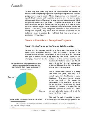 Another way that some employers fail to realize the full benefits of
rewards and recognition programs is by not updating these motivational
programs on a regular basis. While a large number of companies have
updated their rewards and recognition programs over the last two years
(44 percent), close to 15 percent of organizations have not updated their
programs in more than eight years. Companies that revise and update
their employee rewards and recognition programs on a regular basis
provide new challenges to their employees as performance metrics are
raised. Additionally, when companies announce a new incentive and
recognition program, they raise their workforce’s awareness of the
initiative, which increases the likelihood that the employees will
participate in the program.
Trends in Rewards and Recognition Programs
Trend 1: Service Awards moving Towards Early Recognition
Service and Anniversary awards have long been the staple of the
rewards and recognition industry. With more than 91 percent of the
companies we surveyed participating in service awards, it’s clear that
this type of reward is not going away any time soon. What will be
changing, however, is the evolution of the service awards from
traditional milestone awards (5, 10, 20
years of service) to early recognition,
which would reward workers for as little
as one year of employment.
Tenure in the United States is currently
less than five years, according to a
recent report from the Bureau of Labor
Statistics. That tenure is even shorter
when we look at the youngest
generations in the workforce. According
to the Multiple Generations @ Work
Survey, 91 percent of workers in the
Millennial generation (born 1977-1997)
do not anticipate staying at a job for
more than three years.4
The push for early recognition programs
is not only popular with younger generations
Rewards & Reco g nitio n: 2 0 1 4 Trends Report
Page 3 www.Accelir.com
L i c e n se d for Distr ibutio n to Michael C. Fina
4
 http://www.forbes.com/sites/jeannemeister/2012/08/14/job-hopping-is-the-new-normal-for-millennials-three-ways-to-
prevent-a-human-resource-nightmare/
Source: Accelir, 2013 Rewards & Recognition Survey
 