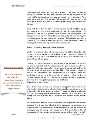 of workers and those that have short tenure. Our study found that
nearly 70 percent felt employees should start being recognized and
rewarded for service at their one year anniversary with a company. As a
basis of comparison, the majority (64 percent) of those we surveyed
have spent at least ten years with one company during their professional
careers.
Even with the reduced length of tenure, companies will need to engage
and reward workers – and acknowledge them for their efforts. In
companies that have a positive work culture, early recognition and
engagement may give a competitive advantage by allowing employers
to retain their employees longer than average. This directly results in a
positive ROI through reduced recruitment costs, decreased rates of
employee turnover, and improvements in productivity.
Trend 2: Creating a Culture of Recognition
While the implementation of service awards is shifting towards early
recognition on a larger, more strategic scale, creating a culture of
recognition is a trend organizations are adopting and will continue to
grow in the next few years.
Creating a culture of recognition may be one of the most difficult feats to
master, as well as being the biggest room for growth as an industry. In
order to make this successful, there needs to be support and buy-in
from all levels of employees, not just HR. The company needs to
ensure that employees are recognized on an ongoing basis for
exhibiting a commitment to a variety of factors – often tied to a
company's core values. Our study found that 44 percent of employees
don’t feel their recognition programs are tied to the
organization's core values.
One of the main drivers of a culture of recognition comes from the
identification and rewarding of employees based on performance within
a particular role, task, group, or project. A large majority of employees
felt that including performance-based awards in a rewards and
recognition strategy was more important than service-based awards
alone.
This concept is different from a traditional annual performance review
because it is focused on identifying the successes or victories on a
regular basis – not necessarily the development or challenge areas an
employee may be facing. Our survey found that more than a third of
employees felt the annual performance review did not at all, or only
Rewards & Reco g nitio n: 2 0 1 4 Trends Report
Page 4 www.Accelir.com
L i c e n se d for Distr ibutio n to Michael C. Fina
Research Highlight
44% of employees
don’t feel their
recognition programs
are currently tied to the
core values of the
organization
 