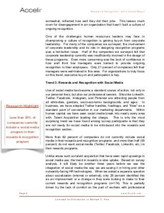 somewhat, reflected how well they did their jobs. This leaves much
room for disengagement in an organization that hasn’t built a culture of
ongoing recognition.
One of the challenges human resources leaders may face in
championing a culture of recognition is gaining buy-in from corporate
leadership. For many of the companies we surveyed, the involvement
of corporate leadership and its role in designing recognition programs
was a hot-button issue. Half of the companies we surveyed felt that
corporate leadership currently was insufficiently involved in the design of
these programs. Even more concerning was the lack of confidence in
how well front line managers were trained to provide ongoing
recognition to their employees. Only 21 percent of companies felt their
managers were well-trained in this area. For organizations to truly focus
on this trend, executive buy-in and participation is key.
Trend 3: Rewards and Recognition with Social Media
Use of social media has become a standard course of action, not only in
our personal lives, but also our professional careers. Sites like LinkedIn,
Twitter, Facebook, Instagram, and Pinterest are attracting people from
all ethnicities, genders, socio-economic backgrounds, and ages. In
business, we have adopted Twitter handles, hashtags, and “likes” as a
standard point of conversation in our marketing departments. Within
human capital, we have seen social media break into nearly every area
with, Talent Acquisition leading the charge. This is why the most
surprising trend we have found among survey participants is that they
are not ready for social media to be introduced into the rewards and
recognition section.
More than 82 percent of companies do not currently include social
media in their rewards and recognition programs, and more than half (55
percent) do not want social media (Twitter, Facebook, LinkedIn, etc.) in
their rewards programs.
Unlike areas such as talent acquisition that have seen rapid upswings in
social media use, the trend in rewards is slow uptake. Based on survey
analysis, it will likely be another three years before we see the
integration of social media the way we are seeing it in hiring and other
outwardly-facing HR technologies. When we asked a separate question
about socialization (internal or external), only 28 percent identified this
as an improvement or a change in they were looking to make to their
current rewards and recognition programs (n=174). This is partially
driven by the lack of comfort on the part of workers with professional
Rewards & Reco g nitio n: 2 0 1 4 Trends Report
Page 5 www.Accelir.com
L i c e n se d for Distr ibutio n to Michael C. Fina
Research Highlight
Less than 20% of
companies currently
include a social media
program in their
rewards & recognition
program
 