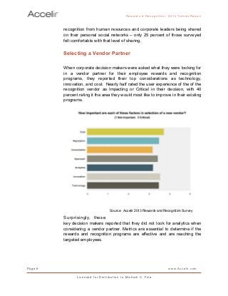 recognition from human resources and corporate leaders being shared
on their personal social networks – only 25 percent of those surveyed
felt comfortable with that level of sharing.
Selecting a Vendor Partner
When corporate decision makers were asked what they were looking for
in a vendor partner for their employee rewards and recognition
programs, they reported their top considerations as technology,
innovation, and cost. Nearly half rated the user experience of the of the
recognition vendor as Impacting or Critical in their decision, with 40
percent rating it the area they would most like to improve in their existing
programs.
Surprisingly, these
key decision makers reported that they did not look for analytics when
considering a vendor partner. Metrics are essential to determine if the
rewards and recognition programs are effective and are reaching the
targeted employees.
Rewards & Reco g nitio n: 2 0 1 4 Trends Report
Page 6 www.Accelir.com
L i c e n se d for Distr ibutio n to Michael C. Fina
Source: Accelir 2013 Rewards and Recognition Survey
 