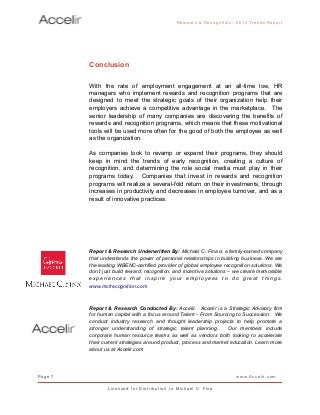 Conclusion
With the rate of employment engagement at an all-time low, HR
managers who implement rewards and recognition programs that are
designed to meet the strategic goals of their organization help their
employers achieve a competitive advantage in the marketplace. The
senior leadership of many companies are discovering the benefits of
rewards and recognition programs, which means that these motivational
tools will be used more often for the good of both the employee as well
as the organization.
As companies look to revamp or expand their programs, they should
keep in mind the trends of early recognition, creating a culture of
recognition, and determining the role social media must play in their
programs today. Companies that invest in rewards and recognition
programs will realize a several-fold return on their investments, through
increases in productivity and decreases in employee turnover, and as a
result of innovative practices.
Report & Research Underwritten By: Michael C. Fina is a family-owned company
that understands the power of personal relationships in building business. We are
the leading WBENC-certified provider of global employee recognition solutions. We
don’t just build reward, recognition, and incentive solutions – we create memorable
experiences that inspire your employees to do great things.
www.mcfrecognition.com
Report & Research Conducted By: Accelir. Accelir is a Strategic Advisory firm
for human capital with a focus around Talent - From Sourcing to Succession. We
conduct industry research and thought leadership projects to help promote a
stronger understanding of strategic talent planning. Our members include
corporate human resource teams as well as vendors both looking to accelerate
their current strategies around product, process and market education. Learn more
about us at Accelir.com
Rewards & Reco g nitio n: 2 0 1 4 Trends Report
Page 7 www.Accelir.com
L i c e n se d for Distr ibutio n to Michael C. Fina
 
