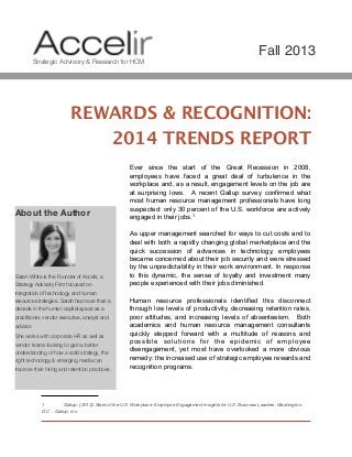REWARDS & RECOGNITION:
2014 TRENDS REPORT
Ever since the start of the Great Recession in 2008,
employees have faced a great deal of turbulence in the
workplace and, as a result, engagement levels on the job are
at surprising lows. A recent Gallup survey confirmed what
most human resource management professionals have long
suspected: only 30 percent of the U.S. workforce are actively
engaged in their jobs.1
As upper management searched for ways to cut costs and to
deal with both a rapidly changing global marketplace and the
quick succession of advances in technology, employees
became concerned about their job security and were stressed
by the unpredictability in their work environment. In response
to this dynamic, the sense of loyalty and investment many
people experienced with their jobs diminished.
Human resource professionals identified this disconnect
through low levels of productivity, decreasing retention rates,
poor attitudes, and increasing levels of absenteeism. Both
academics and human resource management consultants
quickly stepped forward with a multitude of reasons and
possible solutions for the epidemic of employee
disengagement, yet most have overlooked a more obvious
remedy: the increased use of strategic employee rewards and
recognition programs.

1! Gallup. (2013). State of the U.S. Workplace: Employee Engagement Insights for U.S. Business Leaders. Washington,
D.C .: Gallup, Inc.
About the Author
Sarah White is the Founder of Accelir, a
Strategy Advisory Firm focused on
integration of technology and human
resource strategies. Sarah has more than a
decade in the human capital space as a
practitioner, vendor executive, analyst and
advisor.
She works with corporate HR as well as
vendor teams looking to gain a better
understanding of how a solid strategy, the
right technology & emerging media can
improve their hiring and retention practices.
Strategic Advisory & Research for HCM
Fall 2013
 