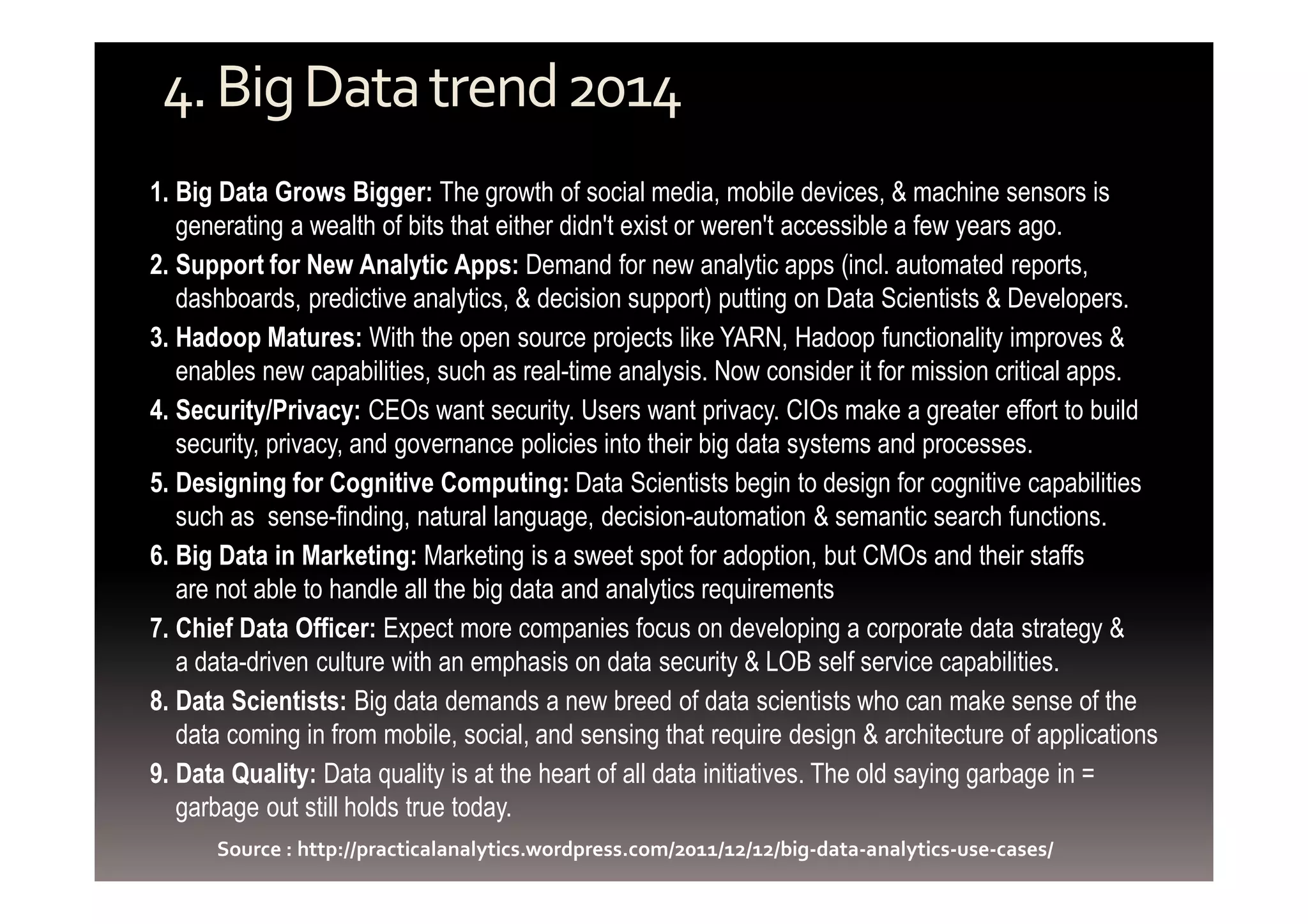 4. Big Data trend 2014 
1. Big Data Grows Bigger: The growth of social media, mobile devices, & machine sensors is 
generating a wealth of bits that either didn't exist or weren't accessible a few years ago. 
2. Support for New Analytic Apps: Demand for new analytic apps (incl. automated reports, 
dashboards, predictive analytics, & decision support) putting on Data Scientists & Developers. 
3. Hadoop Matures: With the open source projects like YARN, Hadoop functionality improves & 
enables new capabilities, such as real-time analysis. Now consider it for mission critical apps. 
4. Security/Privacy: CEOs want security. Users want privacy. CIOs make a greater effort to build 
security, privacy, and governance policies into their big data systems and processes. 
5. Designing for Cognitive Computing: Data Scientists begin to design for cognitive capabilities 
such as sense-finding, natural language, decision-automation & semantic search functions. 
6. Big Data in Marketing: Marketing is a sweet spot for adoption, but CMOs and their staffs 
are not able to handle all the big data and analytics requirements 
7. Chief Data Officer: Expect more companies focus on developing a corporate data strategy & 
a data-driven culture with an emphasis on data security & LOB self service capabilities. 
8. Data Scientists: Big data demands a new breed of data scientists who can make sense of the 
data coming in from mobile, social, and sensing that require design & architecture of applications 
9. Data Quality: Data quality is at the heart of all data initiatives. The old saying garbage in = 
garbage out still holds true today. 
Source : http://practicalanalytics.wordpress.com/2011/12/12/big-data-analytics-use-cases/ 
 
