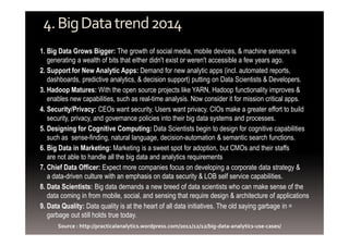 4. Big Data trend 2014 
1. Big Data Grows Bigger: The growth of social media, mobile devices, & machine sensors is 
generating a wealth of bits that either didn't exist or weren't accessible a few years ago. 
2. Support for New Analytic Apps: Demand for new analytic apps (incl. automated reports, 
dashboards, predictive analytics, & decision support) putting on Data Scientists & Developers. 
3. Hadoop Matures: With the open source projects like YARN, Hadoop functionality improves & 
enables new capabilities, such as real-time analysis. Now consider it for mission critical apps. 
4. Security/Privacy: CEOs want security. Users want privacy. CIOs make a greater effort to build 
security, privacy, and governance policies into their big data systems and processes. 
5. Designing for Cognitive Computing: Data Scientists begin to design for cognitive capabilities 
such as sense-finding, natural language, decision-automation & semantic search functions. 
6. Big Data in Marketing: Marketing is a sweet spot for adoption, but CMOs and their staffs 
are not able to handle all the big data and analytics requirements 
7. Chief Data Officer: Expect more companies focus on developing a corporate data strategy & 
a data-driven culture with an emphasis on data security & LOB self service capabilities. 
8. Data Scientists: Big data demands a new breed of data scientists who can make sense of the 
data coming in from mobile, social, and sensing that require design & architecture of applications 
9. Data Quality: Data quality is at the heart of all data initiatives. The old saying garbage in = 
garbage out still holds true today. 
Source : http://practicalanalytics.wordpress.com/2011/12/12/big-data-analytics-use-cases/ 
 