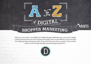 Welcome, one and all, to the MARS A-Z of Digital Shopper Marketing. Now, the world of digital
is always brimming with new and confusing terminology, and it can be difficult to stay up-to-date.
Our weekly glossary will keep you right on top of the key terms that you need to know, and this
week we cover the big, bad digi-buzzwords beginning with D-F…

 