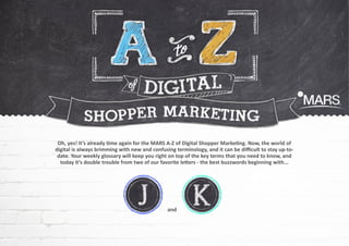 Oh, yes! It’s already time again for the MARS A-Z of Digital Shopper Marketing. Now, the world of
digital is always brimming with new and confusing terminology, and it can be difficult to stay up-todate. Your weekly glossary will keep you right on top of the key terms that you need to know, and
today it’s double trouble from two of our favorite letters - the best buzzwords beginning with...

and

 