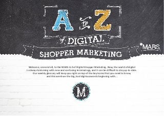 Welcome, one and all, to the MARS A-Z of Digital Shopper Marketing. Now, the world of digital
is always brimming with new and confusing terminology, and it can be difficult to stay up-to-date.
Our weekly glossary will keep you right on top of the key terms that you need to know,
and this week we the big, bad digi-buzzwords beginning with...
 