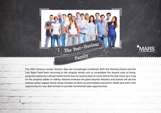 uclear
N
7. The Post
amily
F
The 20th Century nuclear family’s days are increasingly numbered. Both the Starting Outers and the
Late Agers have been returning to the singular family unit to consolidate the shared costs of living.
Long-term behaviors will permeate family lives for several years to come before the kids move up a rung
on the property ladder or elderly relatives embrace the great beyond. Retailers and brands will see the
choices within regular family shops broaden as Mom accommodates everyone's needs and with it the
opportunity for new deal formats to provide incremental sales opportunities.

 