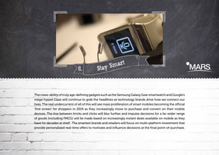 8.

t
Smar
Stay

The crave-ability of truly age-defining gadgets such as the Samsung Galaxy Gear smartwatch and Google’s
mega-hyped Glass will continue to grab the headlines as technology brands drive how we connect our
lives. The real undercurrent of all of this will see mass proliferation of smart mobiles becoming the official
‘first screen’ for shoppers in 2014 as they increasingly move to purchase and convert on their mobile
devices. The line between bricks and clicks will blur further and impulse decisions for a far wider range
of goods (including FMCG) will be made based on increasingly instant deals available on mobile as they
have for decades at shelf. The smartest brands and retailers will focus on multi-platform investment that
provide personalized real-time offers to motivate and influence decisions at the final point-of-purchase.

 