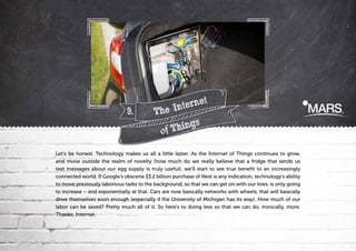 9.

t
terne
The In
hings
T
of

Let's be honest. Technology makes us all a little lazier. As the Internet of Things continues to grow,
and move outside the realm of novelty (how much do we really believe that a fridge that sends us
text messages about our egg supply is truly useful), we'll start to see true benefit to an increasingly
connected world. If Google's obscene $3.2 billion purchase of Nest is any indication, technology's ability
to move previously laborious tasks to the background, so that we can get on with our lives, is only going
to increase – and exponentially at that. Cars are now basically networks with wheels, that will basically
drive themselves soon enough (especially if the University of Michigan has its way). How much of our
labor can be saved? Pretty much all of it. So here's to doing less so that we can do, ironically, more.
Thanks, Internet.

 