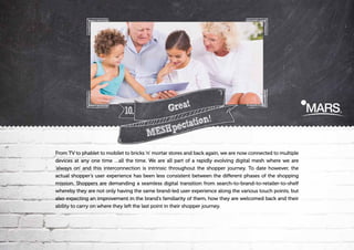 10.

Great
!
tation
SHpec
ME

From TV to phablet to mobilet to bricks ‘n’ mortar stores and back again, we are now connected to multiple
devices at any one time …all the time. We are all part of a rapidly evolving digital mesh where we are
'always on' and this interconnection is intrinsic throughout the shopper journey. To date however, the
actual shopper’s user experience has been less consistent between the different phases of the shopping
mission. Shoppers are demanding a seamless digital transition from search-to-brand-to-retailer-to-shelf
whereby they are not only having the same brand-led user experience along the various touch points, but
also expecting an improvement in the brand’s familiarity of them, how they are welcomed back and their
ability to carry on where they left the last point in their shopper journey.

 