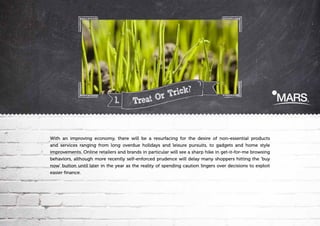 1.

Trick?
r
Treat O

With an improving economy, there will be a resurfacing for the desire of non-essential products
and services ranging from long overdue holidays and leisure pursuits, to gadgets and home style
improvements. Online retailers and brands in particular will see a sharp hike in get-it-for-me browsing
behaviors, although more recently self-enforced prudence will delay many shoppers hitting the 'buy
now' button until later in the year as the reality of spending caution lingers over decisions to exploit
easier finance.

 