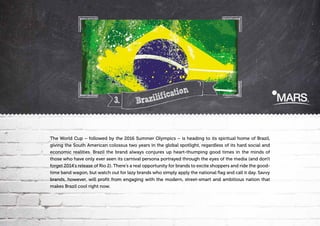 3.

n
icatio
f
Brazili

The World Cup – followed by the 2016 Summer Olympics – is heading to its spiritual home of Brazil,
giving the South American colossus two years in the global spotlight, regardless of its hard social and
economic realities. Brazil the brand always conjures up heart-thumping good times in the minds of
those who have only ever seen its carnival persona portrayed through the eyes of the media (and don't
forget 2014's release of Rio 2). There's a real opportunity for brands to excite shoppers and ride the goodtime band wagon, but watch out for lazy brands who simply apply the national flag and call it day. Savvy
brands, however, will profit from engaging with the modern, street-smart and ambitious nation that
makes Brazil cool right now.

 