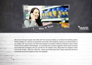 4.

Trust?
Who to

We've been through enough woes lately with the economy leading us to distrust the banking system,
hackers leading us to distrust our passwords, and credit card companies causing us to distrust what's in
our wallets. This 'trust erosion' has lead more shoppers to overlook marketing messages in favor of peer
reviews that are added to shelf danglers, or to shy away from a brand's suggestion about what's for dinner
and instead look to bloggers who are 'just like me' for tonight's menu. Being there for shoppers in their
community, tonight - right here, right now - means you're listening to their unique needs and can form a
trustworthy bond with shoppers in their own backyard.

 