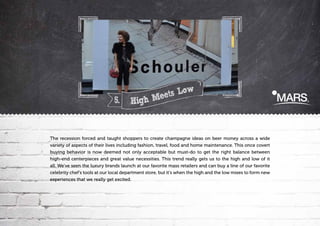 5.

ts Low
e
h,Me
Hig

The recession forced and taught shoppers to create champagne ideas on beer money across a wide
variety of aspects of their lives including fashion, travel, food and home maintenance. This once covert
buying behavior is now deemed not only acceptable but must-do to get the right balance between
high-end centerpieces and great value necessities. This trend really gets us to the high and low of it
all. We've seen the luxury brands launch at our favorite mass retailers and can buy a line of our favorite
celebrity chef's tools at our local department store, but it's when the high and the low mixes to form new
experiences that we really get excited.

 
