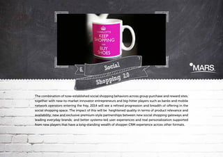 6.

l
Socia
.0
ing 2
Shopp

The combination of now-established social shopping behaviors across group purchase and reward sites,
together with new-to-market innovator entrepreneurs and big-hitter players such as banks and mobile
network operators entering the fray, 2014 will see a refined progression and breadth of offering in the
social shopping space. The impact of this will be heightened quality in terms of product relevance and
availability; new and exclusive premium-style partnerships between new social shopping gateways and
leading everyday brands; and better systems-led user experiences and real personalization supported
from new players that have a long-standing wealth of shopper CRM experience across other formats.

 