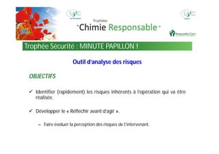 Outil d’analyse des risques
OBJECTIFS
 Identifier (rapidement) les risques inhérents à l’opération qui va être
réalisée.
 Développer le « Réfléchir avant d’agir ».
– Faire évoluer la perception des risques de l’intervenant.
Trophée Sécurité : MINUTE PAPILLON !
 