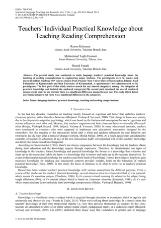Teachers' Individual Practical Knowledge about
Teaching Reading Comprehension
Ramin Rahmany
Islamic Azad University, Takestan Branch, Iran
Mohammad Taghi Hassani
Imam Hossein University, Tehran, Iran
Hamid Fattahi
Islamic Azad University, Takestan Branch, Iran
Abstract—The present study was conducted to study language teachers' practical knowledge about the
teaching of reading comprehension to engineering major students. The participants were 36 master and
doctoral holders teaching ESP courses chosen from Payame Noor Universities of Kermanshah, Islamic Azad
Universities of Kermanshah and Razi University of Kermanshah. A questionnaire was administrated to the
participants. The first part of this study tried to search for any shared category(s) among the categories of
practical knowledge and isolated the unshared category(s).The second part examined the overall unshared
category(s) in order to see whether there is a significant difference among them or not. The study didn't detect
any shared category but there was a significant difference in the categories.
Index Terms—language teachers' practical knowledge, teaching and reading comprehension
I. INTRODUCTION
In the last few decades, researches on teaching mostly focused on cognition and belief that underlies teachers’
classroom practice, rather than their behaviors (Beijaard, Verloop & Vermunt, 2000). This change in focus was mainly
due to development in cognitive psychology, which was based on the fundamental assumption that one’s cognitions and
actions influences each other and, likewise, that teachers’ cognitions and their classroom behavior mutually affect each
other (Meijer, Verloop&Beijard, 1999; Beijard, Verloop & Vermunt, 2000). In many educational contexts, teachers
were considered as executors who were supposed to implement new educational innovations designed by the
researchers. But the majority of the innovations failed after a while and teachers relinquish the new behavior and
returned to the old ways after a period of change (Verloop, Driel& Meijer, 2001). As a result, researchers considered the
centrality of teachers in education. If any of the new innovations hadn't corresponded with of the teachers' knowledge
and belief, the failure would have happened.
According to Fenstermacher (1994), there's not always congruence between the knowledge that the teachers obtain
during their education and the knowledge acquire through experience. Therefore, he discriminated two types of
knowledge in the teachers, formal knowledge and practical knowledge the former is a knowledge that is known and
made up by the researchers while the latter is a knowledge that is known and made up by the teachers themselves. To
create professional practical knowledge the teachers need both kinds of knowledge. Formal knowledge is helpful to gain
necessary knowledge for teaching and educational contexts provides insights, helps on the formation of explicit
practical knowledge (Borg, 2003). In this study, the focus of attention is on what he refers to as teachers' practical
knowledge.
Researchers have studied teachers' practical knowledge with various assumptions for different purposes. From a
review of the studies on the teachers' practical knowledge, several characteristics have been identified: a) it is personal,
which means it's somehow unique (Clandinin, 1986); b) it's content related meaning it's related to the subject being
taught (Shulman,1986); c) it's context related which is based on classroom situation (Leinhardt, 1988); d) It's tacit
which means teachers do not articulate their knowledge conspicuously (Meijer, Verloop & Beijaard, 1999)
II. LITERATURE REVIEW
A. Teacher Knowledge
Knowledge is a familiarity about a subject which is acquired through education or experience which is explicit and
universally and objectively true. (Woods & Cadir, 2011). When we're talking about knowledge, It is mostly about the
teachers' knowledge of their own professional identity i.e., how they perceive themselves as teachers. In this view,
teachers are described in terms of an either subject matter expert, pedagogical expert, or a didactical expert (Beijarrd,
Verloop and Vermunt, 2000). Lin (2005) identified three major ways that researchers in general and in language
ISSN 1798-4769
Journal of Language Teaching and Research, Vol. 5, No. 2, pp. 452-459, March 2014
© 2014 ACADEMY PUBLISHER Manufactured in Finland.
doi:10.4304/jltr.5.2.452-459
© 2014 ACADEMY PUBLISHER
 