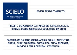 10	
  
CLIQUE	
  
SCIELO	
   POSSUI	
  TEXTO	
  COMPLETO	
  
PARTICIPAM	
  DA	
  REDE	
  SCIELO:	
  ÁFRICA	
  DO	
  SUL,	
  ARGENTINA,	
  
BRASIL,	
  CHILE,	
  COLÔMBIA,	
  COSTA	
  RICA,	
  CUBA,	
  ESPANHA,	
  
MÉXICO,	
  PERU,	
  PORTUGAL,	
  VENEZUELA	
  
PROJETO	
  DE	
  PESQUISA	
  DA	
  FAPESP	
  EM	
  PARCERIA	
  COM	
  A	
  
BIREME.	
  DESDE	
  2002	
  CONTA	
  COM	
  APOIO	
  DA	
  CNPQ	
  
THE	
  SCIENTIFIC	
  ELECTRONIC	
  
LIBRARY	
  ONLINE	
  
 