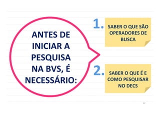 12	
  
ANTES	
  DE	
  
INICIAR	
  A	
  
PESQUISA	
  	
  
NA	
  BVS,	
  É	
  
NECESSÁRIO:	
  
SABER	
  O	
  QUE	
  SÃO	
  
OPERADORES	
  DE	
  
BUSCA	
  
1.	
  
SABER	
  O	
  QUE	
  É	
  E	
  
COMO	
  PESQUISAR	
  
NO	
  DECS	
  
2.	
  
 