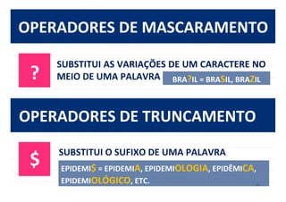 18	
  
OPERADORES	
  DE	
  MASCARAMENTO	
  
?	
  
SUBSTITUI	
  AS	
  VARIAÇÕES	
  DE	
  UM	
  CARACTERE	
  NO	
  
MEIO	
  DE	
  UMA	
  PALAVRA	
   BRA?IL	
  =	
  BRASIL,	
  BRAZIL	
  
OPERADORES	
  DE	
  TRUNCAMENTO	
  
$	
  
SUBSTITUI	
  O	
  SUFIXO	
  DE	
  UMA	
  PALAVRA	
  
EPIDEMI$	
  =	
  EPIDEMIA,	
  EPIDEMIOLOGIA,	
  EPIDÊMICA,	
  
EPIDEMIOLÓGICO,	
  ETC.	
  
 