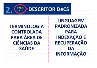 19	
  
DESCRITOR	
  DeCS	
  
TERMINOLOGIA	
  
CONTROLADA	
  
PARA	
  ÁREA	
  DE	
  
CIÊNCIAS	
  DA	
  
SAÚDE	
  
LINGUAGEM	
  
PADRONIZADA	
  
PARA	
  
INDEXAÇÃO	
  E	
  
RECUPERAÇÃO	
  
DA	
  
INFORMAÇÃO	
  
2.	
   O	
  QUE	
  	
  
É?	
  
 