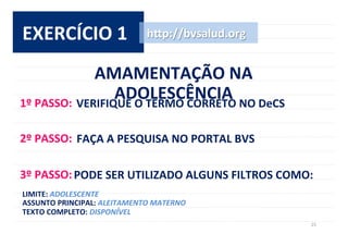 25	
  
EXERCÍCIO	
  1	
  
AMAMENTAÇÃO	
  NA	
  
ADOLESCÊNCIA	
  
h^p://bvsalud.org	
  
1º	
  PASSO:	
  VERIFIQUE	
  O	
  TERMO	
  CORRETO	
  NO	
  DeCS	
  	
  
2º	
  PASSO:	
  FAÇA	
  A	
  PESQUISA	
  NO	
  PORTAL	
  BVS	
  
3º	
  PASSO:	
  PODE	
  SER	
  UTILIZADO	
  ALGUNS	
  FILTROS	
  COMO:	
  	
  
LIMITE:	
  ADOLESCENTE	
  
ASSUNTO	
  PRINCIPAL:	
  ALEITAMENTO	
  MATERNO	
  
TEXTO	
  COMPLETO:	
  DISPONÍVEL	
  
 
