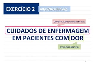 28	
  
EXERCÍCIO	
  2	
  
CUIDADOS	
  DE	
  ENFERMAGEM	
  	
  
EM	
  PACIENTES	
  COM	
  DOR	
  
h^p://bvsalud.org	
  
ASSUNTO	
  PRINCIPAL	
  
QUALIFICADOR	
  (PESQUISADO	
  NO	
  DECS)	
  
 