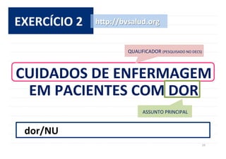 29	
  
EXERCÍCIO	
  2	
  
CUIDADOS	
  DE	
  ENFERMAGEM	
  	
  
EM	
  PACIENTES	
  COM	
  DOR	
  
h^p://bvsalud.org	
  
ASSUNTO	
  PRINCIPAL	
  
dor/NU	
  
QUALIFICADOR	
  (PESQUISADO	
  NO	
  DECS)	
  
 