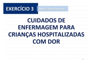 30	
  
EXERCÍCIO	
  3	
   h^p://bvsalud.org	
  
CUIDADOS	
  DE	
  	
  
ENFERMAGEM	
  PARA	
  
CRIANÇAS	
  HOSPITALIZADAS	
  
COM	
  DOR	
  
 