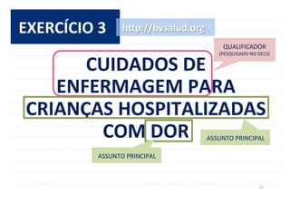 31	
  
EXERCÍCIO	
  3	
  
CUIDADOS	
  DE	
  	
  
ENFERMAGEM	
  PARA	
  
CRIANÇAS	
  HOSPITALIZADAS	
  
COM	
  DOR	
  
h^p://bvsalud.org	
  
ASSUNTO	
  PRINCIPAL	
  
ASSUNTO	
  PRINCIPAL	
  
QUALIFICADOR	
  	
  
(PESQUISADO	
  NO	
  DECS)	
  
 