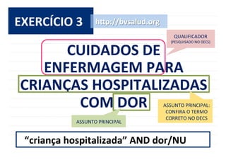 32	
  
EXERCÍCIO	
  3	
  
CUIDADOS	
  DE	
  	
  
ENFERMAGEM	
  PARA	
  
CRIANÇAS	
  HOSPITALIZADAS	
  
COM	
  DOR	
  
h^p://bvsalud.org	
  
ASSUNTO	
  PRINCIPAL	
  
“criança	
  hospitalizada”	
  AND	
  dor/NU	
  
ASSUNTO	
  PRINCIPAL:	
  
CONFIRA	
  O	
  TERMO	
  
CORRETO	
  NO	
  DECS	
  
QUALIFICADOR	
  	
  
(PESQUISADO	
  NO	
  DECS)	
  
 
