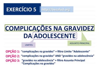 EXERCÍCIO	
  5	
   h^p://bvsalud.org	
  
ASSUNTO	
  PRINCIPAL	
  
LIMITES	
  
COMPLICAÇÕES	
  NA	
  GRAVIDEZ	
  
DA	
  ADOLESCENTE	
  
OPÇÃO	
  1:	
  
OPÇÃO	
  2:	
  
OPÇÃO	
  3:	
   “gravidez	
  na	
  adolescência”	
  +	
  ﬁltro	
  Assunto	
  Principal	
  
“Complicações	
  na	
  gravidez”	
  
“complicações	
  na	
  gravidez”	
  AND	
  “gravidez	
  na	
  adolescência”	
  
“complicações	
  na	
  gravidez”	
  +	
  ﬁltro	
  Limite	
  “Adolescente”	
  
 