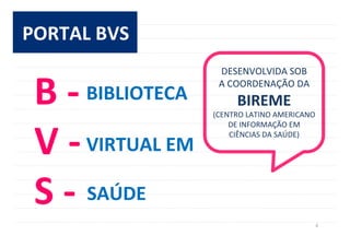 4	
  
PORTAL	
  BVS	
  
B	
  -­‐	
  
V	
  -­‐	
  
S	
  -­‐	
  
BIBLIOTECA	
  
VIRTUAL	
  EM	
  
SAÚDE	
  
DESENVOLVIDA	
  SOB	
  	
  
A	
  COORDENAÇÃO	
  DA	
  
BIREME	
  	
  
(CENTRO	
  LATINO	
  AMERICANO	
  
DE	
  INFORMAÇÃO	
  EM	
  
CIÊNCIAS	
  DA	
  SAÚDE)	
  
 