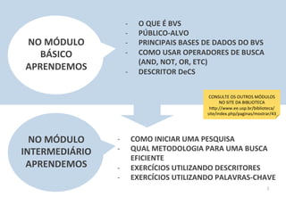 2	
  
-­‐  O	
  QUE	
  É	
  BVS	
  
-­‐  PÚBLICO-­‐ALVO	
  
-­‐  PRINCIPAIS	
  BASES	
  DE	
  DADOS	
  DO	
  BVS	
  
-­‐  COMO	
  USAR	
  OPERADORES	
  DE	
  BUSCA	
  
(AND,	
  NOT,	
  OR,	
  ETC)	
  
-­‐  DESCRITOR	
  DeCS	
  
NO	
  MÓDULO	
  
BÁSICO	
  
APRENDEMOS	
  
CONSULTE	
  OS	
  OUTROS	
  MÓDULOS	
  
NO	
  SITE	
  DA	
  BIBLIOTECA	
  
h6p://www.ee.usp.br/biblioteca/
site/index.php/paginas/mostrar/43	
  
NO	
  MÓDULO	
  
INTERMEDIÁRIO	
  
APRENDEMOS	
  
-­‐  COMO	
  INICIAR	
  UMA	
  PESQUISA	
  
-­‐  QUAL	
  METODOLOGIA	
  PARA	
  UMA	
  BUSCA	
  
EFICIENTE	
  
-­‐  EXERCÍCIOS	
  UTILIZANDO	
  DESCRITORES	
  
-­‐  EXERCÍCIOS	
  UTILIZANDO	
  PALAVRAS-­‐CHAVE	
  
 