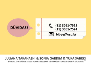 28	
  
BIBLIOTECA	
  “WANDA	
  DE	
  AGUIAR	
  HORTA”	
  –	
  ESCOLA	
  DE	
  ENFERMAGEM	
  –	
  UNIVERSIDADE	
  DE	
  SÃO	
  PAULO	
  
DÚVIDAS?	
  
(11)	
  3061-­‐7525	
  
(11)	
  3061-­‐7524	
  
bibee@usp.br	
  
JULIANA	
  TAKAHASHI	
  &	
  SONIA	
  GARDIM	
  &	
  YUKA	
  SAHEKI	
  	
  
 