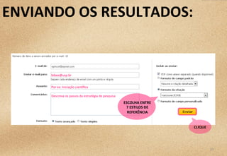 29	
  
Descreva	
  os	
  passos	
  da	
  estratégia	
  de	
  pesquisa	
  
bibee@usp.br	
  
Por	
  ex:	
  Iniciação	
  cien3ﬁca	
  
ESCOLHA	
  ENTRE	
  
7	
  ESTILOS	
  DE	
  
REFERÊNCIA	
  
CLIQUE	
  
ENVIANDO	
  OS	
  RESULTADOS:	
  
 