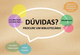 30	
  
DÚVIDAS?	
  
PROCURE	
  UM	
  BIBLIOTECÁRIO	
  
BIBLIOTECA	
  	
  
DA	
  ESCOLA	
  DE	
  
ENFERMAGEM	
  	
  
DA	
  USP	
  
(11)	
  3061-­‐7524	
  
(11)	
  3061-­‐7525	
  
bibee@usp.br	
  
YUKA	
  	
  
SAHEKI	
  
JULIANA	
  
TAKAHASHI	
  
 