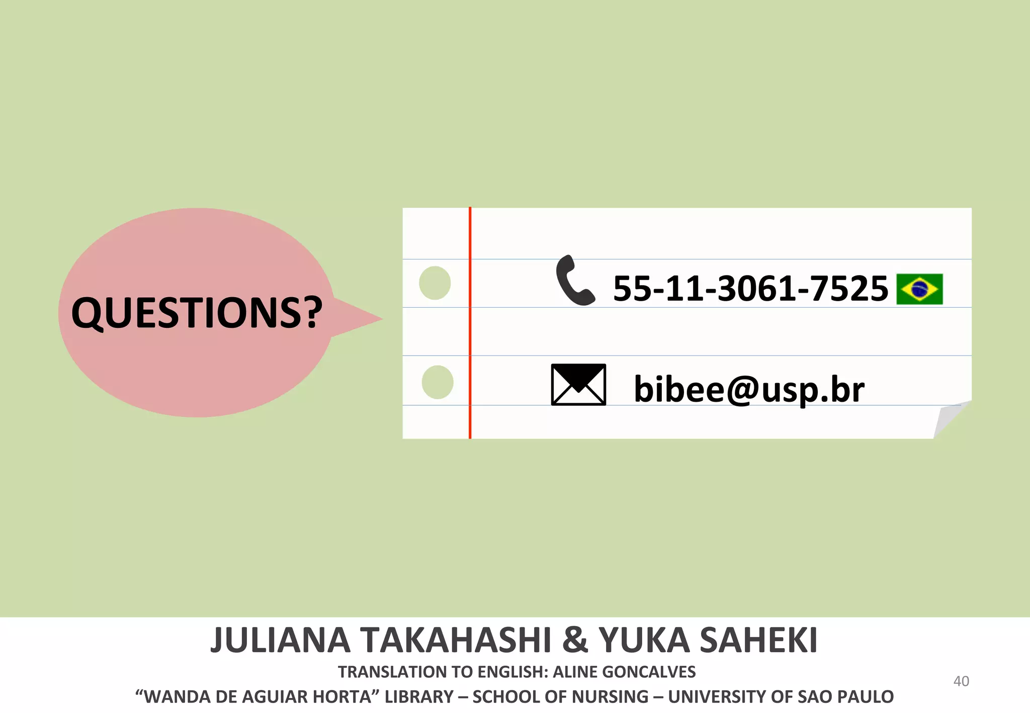 40 
QUESTIONS? 
55-­‐11-­‐3061-­‐7525 
bibee@usp.br 
JULIANA 
TAKAHASHI 
& 
YUKA 
SAHEKI 
TRANSLATION 
TO 
ENGLISH: 
ALINE 
GONCALVES 
“WANDA 
DE 
AGUIAR 
HORTA” 
LIBRARY 
– 
SCHOOL 
OF 
NURSING 
– 
UNIVERSITY 
OF 
SAO 
PAULO 
