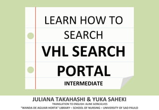 LEARN 
HOW 
TO 
SEARCH 
VHL 
SEARCH 
PORTAL 
INTERMEDIATE 
JULIANA 
TAKAHASHI 
& 
YUKA 
SAHEKI 
TRANSLATION 
TO 
ENGLISH: 
ALINE 
GONCALVES 
“WANDA 
DE 
AGUIAR 
HORTA” 
LIBRARY 
– 
SCHOOL 
OF 
NURSING 
– 
UNIVERSITY 
OF 
SAO 
PAULO 
 